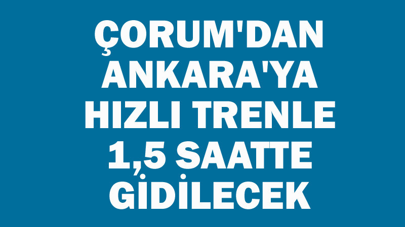 Ankara-Çorum Arası Hızlı Trenle 1,5 Saat Olacak